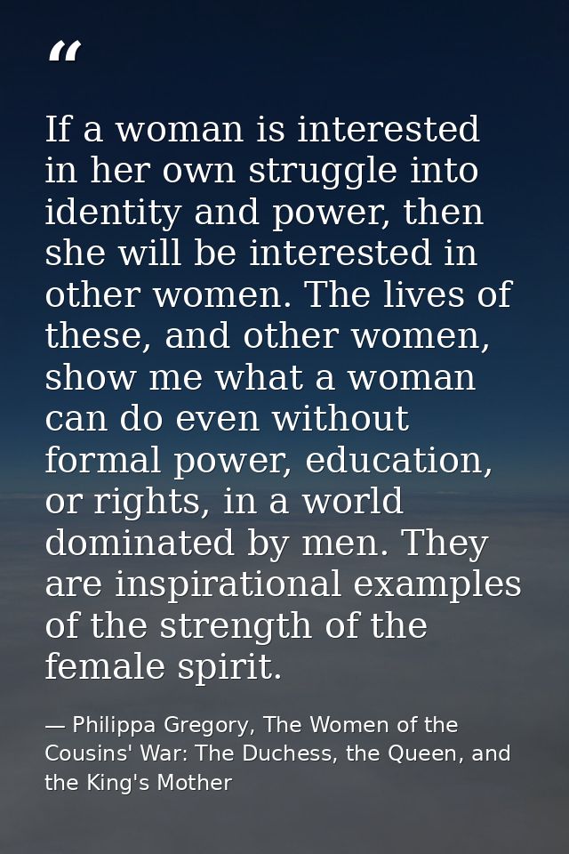 If a woman is interested in her own struggle into identity and power, then she will be interested in other women. The li — Philippa Gregory, The Women of the Cousins' War: The Duchess, the Queen, and the King's Mother