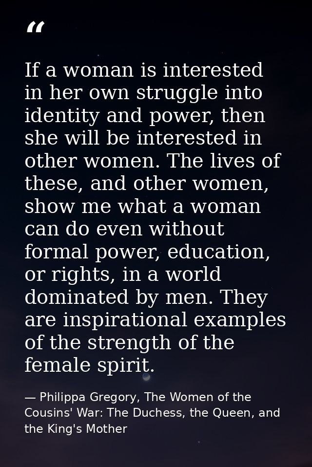 If a woman is interested in her own struggle into identity and power, then she will be interested in other women. The li — Philippa Gregory, The Women of the Cousins' War: The Duchess, the Queen, and the King's Mother