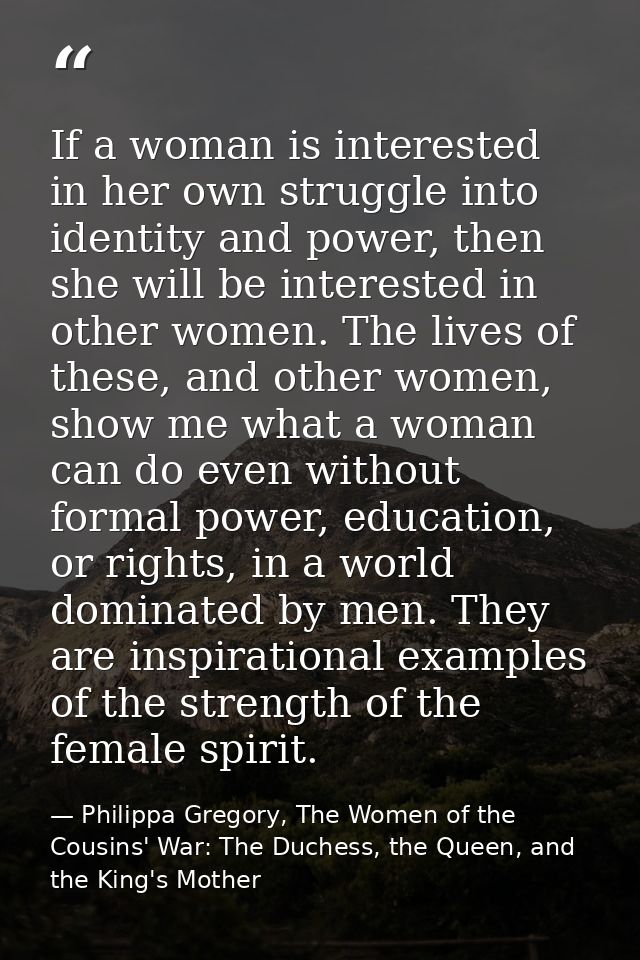 If a woman is interested in her own struggle into identity and power, then she will be interested in other women. The li — Philippa Gregory, The Women of the Cousins' War: The Duchess, the Queen, and the King's Mother