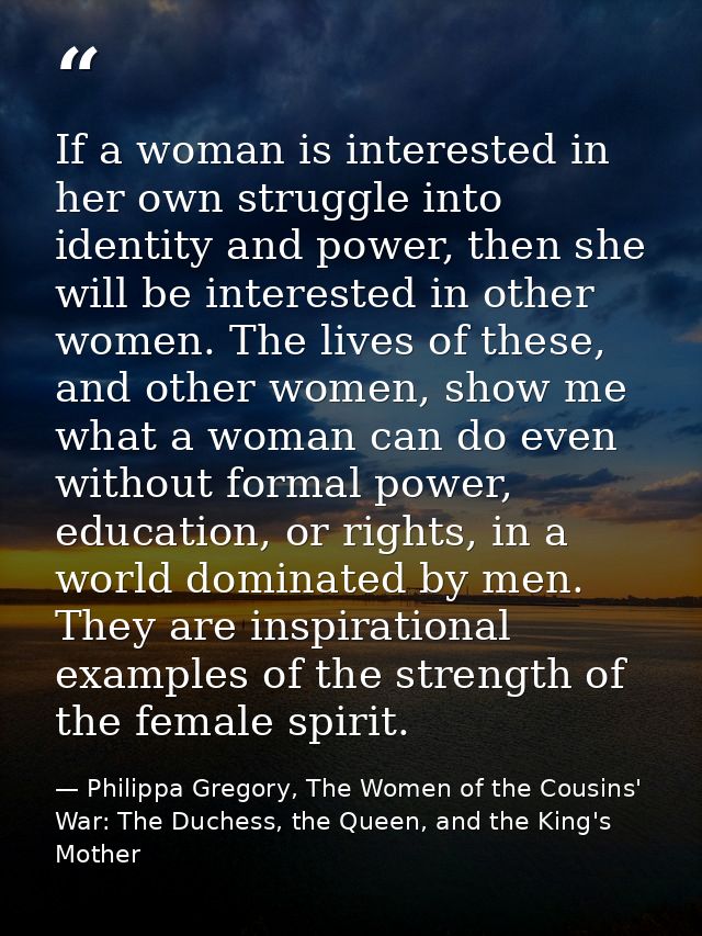 If a woman is interested in her own struggle into identity and power, then she will be interested in other women. The li — Philippa Gregory, The Women of the Cousins' War: The Duchess, the Queen, and the King's Mother