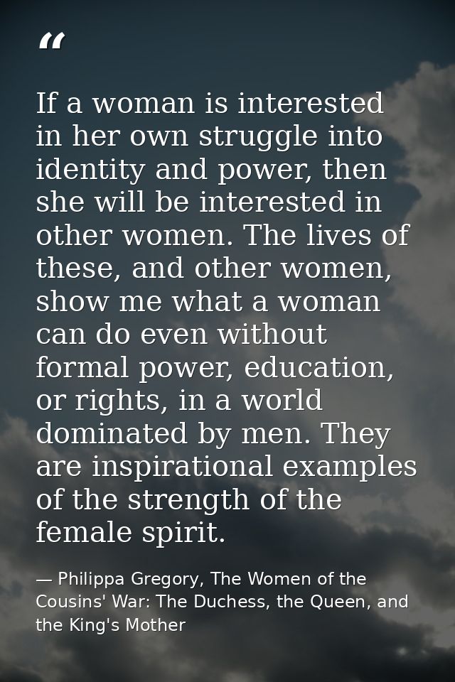 If a woman is interested in her own struggle into identity and power, then she will be interested in other women. The li — Philippa Gregory, The Women of the Cousins' War: The Duchess, the Queen, and the King's Mother