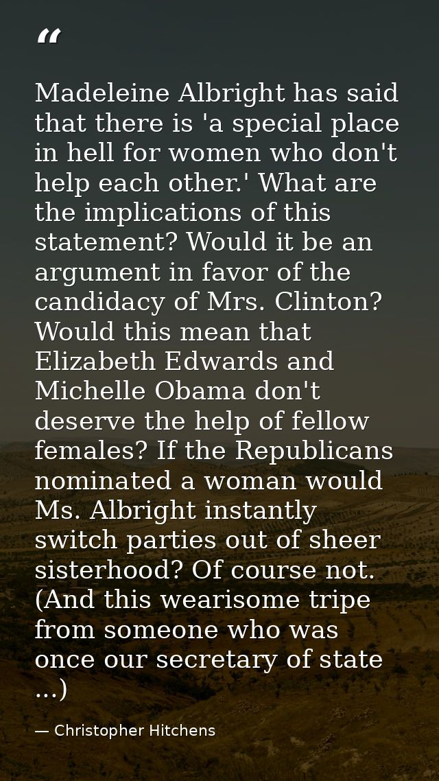Madeleine Albright has said that there is 'a special place in hell for women who don't help each other.' What are the im — Christopher Hitchens