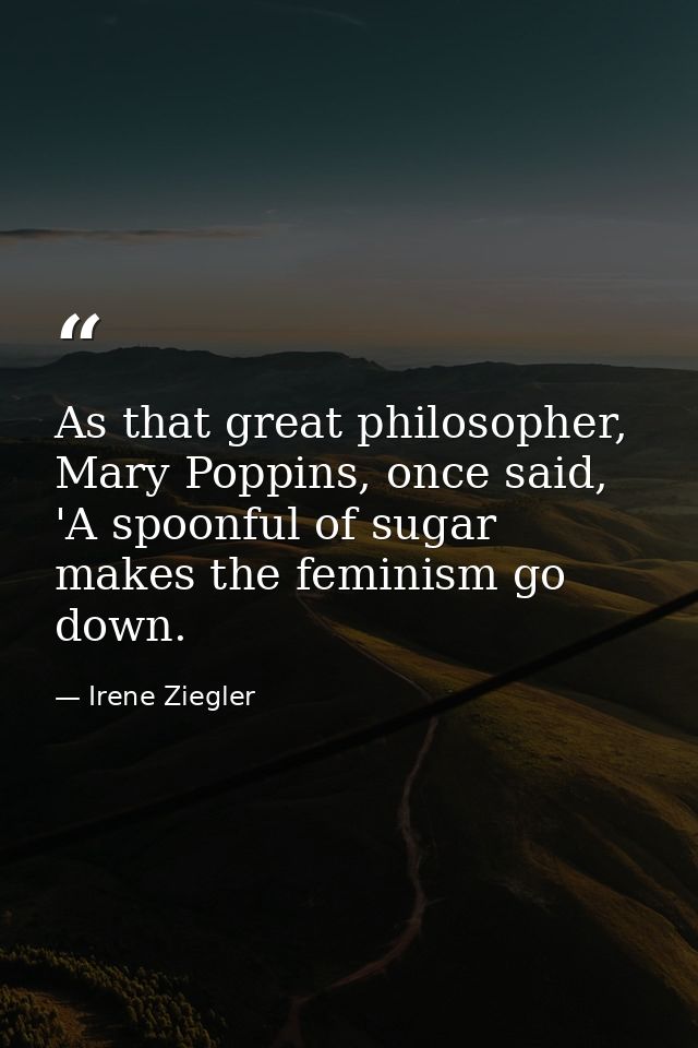 As that great philosopher, Mary Poppins, once said, 'A spoonful of sugar makes the feminism go down. — Irene Ziegler