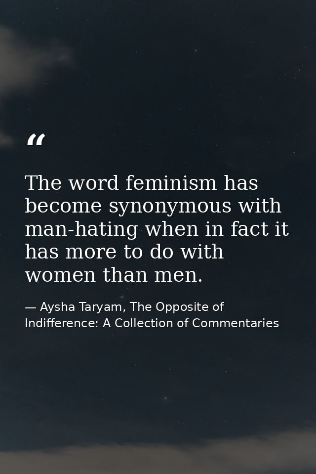 The word feminism has become synonymous with man-hating when in fact it has more to do with women than men. — Aysha Taryam, The Opposite of Indifference: A Collection of Commentaries