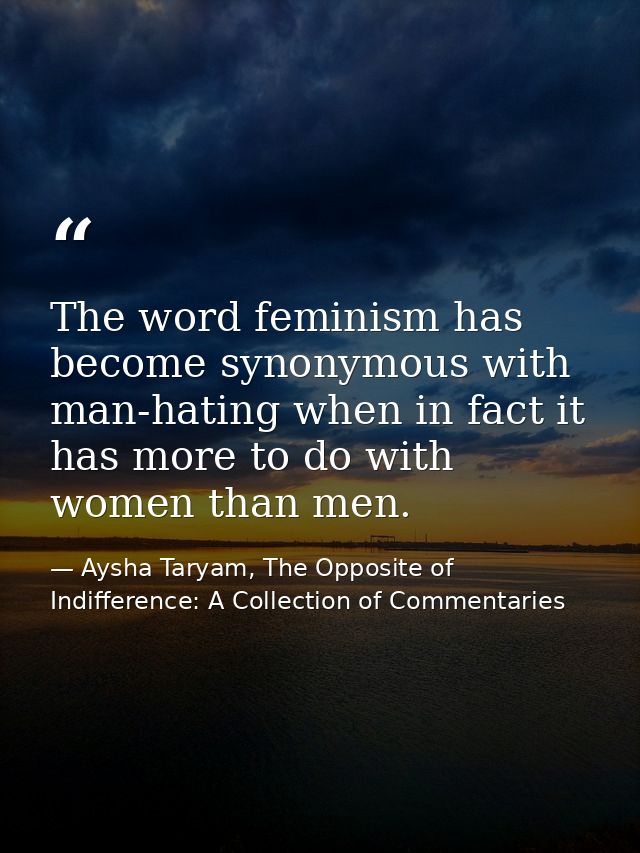 The word feminism has become synonymous with man-hating when in fact it has more to do with women than men. — Aysha Taryam, The Opposite of Indifference: A Collection of Commentaries