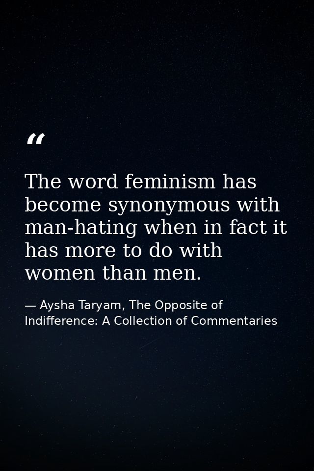 The word feminism has become synonymous with man-hating when in fact it has more to do with women than men. — Aysha Taryam, The Opposite of Indifference: A Collection of Commentaries