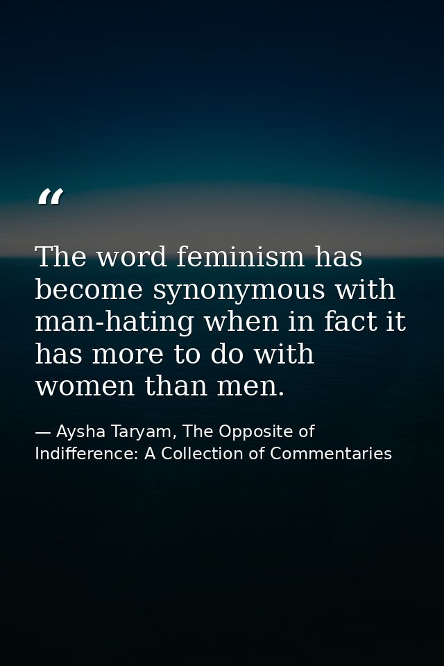 The word feminism has become synonymous with man-hating when in fact it has more to do with women than men. — Aysha Taryam, The Opposite of Indifference: A Collection of Commentaries