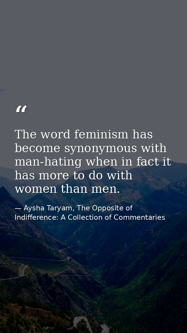 The word feminism has become synonymous with man-hating when in fact it has more to do with women than men. — Aysha Taryam, The Opposite of Indifference: A Collection of Commentaries