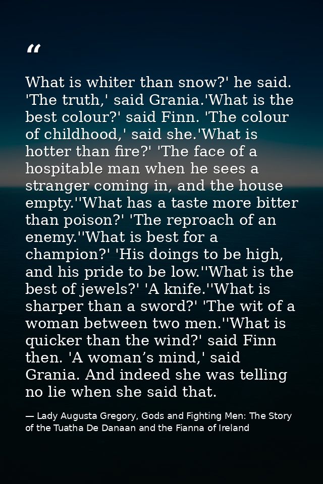 What is whiter than snow?' he said. 'The truth,' said Grania.'What is the best colour?' said Finn. 'The colour of childh — Lady Augusta Gregory, Gods and Fighting Men: The Story of the Tuatha De Danaan and the Fianna of Ireland