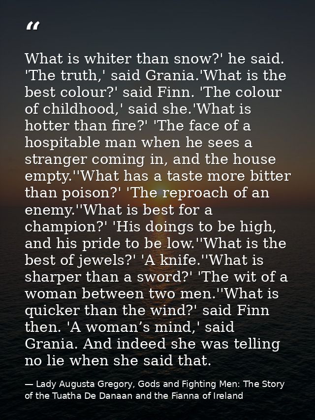 What is whiter than snow?' he said. 'The truth,' said Grania.'What is the best colour?' said Finn. 'The colour of childh — Lady Augusta Gregory, Gods and Fighting Men: The Story of the Tuatha De Danaan and the Fianna of Ireland
