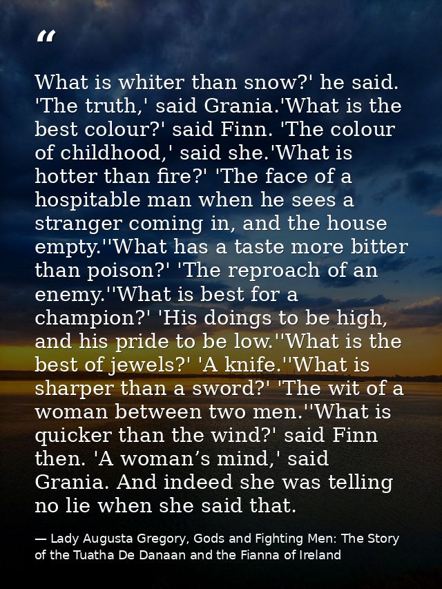 What is whiter than snow?' he said. 'The truth,' said Grania.'What is the best colour?' said Finn. 'The colour of childh — Lady Augusta Gregory, Gods and Fighting Men: The Story of the Tuatha De Danaan and the Fianna of Ireland
