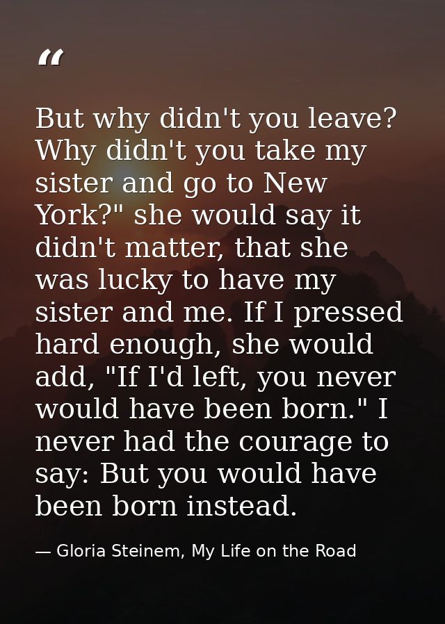 But why didn't you leave? Why didn't you take my sister and go to New York?" she would say it didn't matter, that she wa — Gloria Steinem, My Life on the Road