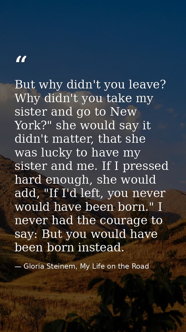 But why didn't you leave? Why didn't you take my sister and go to New York?" she would say it didn't matter, that she wa — Gloria Steinem, My Life on the Road