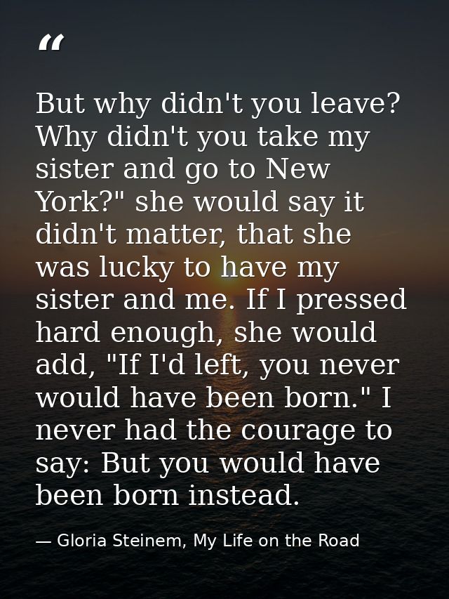 But why didn't you leave? Why didn't you take my sister and go to New York?" she would say it didn't matter, that she wa — Gloria Steinem, My Life on the Road