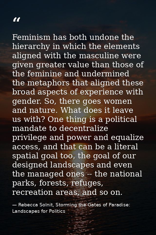 Feminism has both undone the hierarchy in which the elements aligned with the masculine were given greater value than th — Rebecca Solnit, Storming the Gates of Paradise: Landscapes for Politics