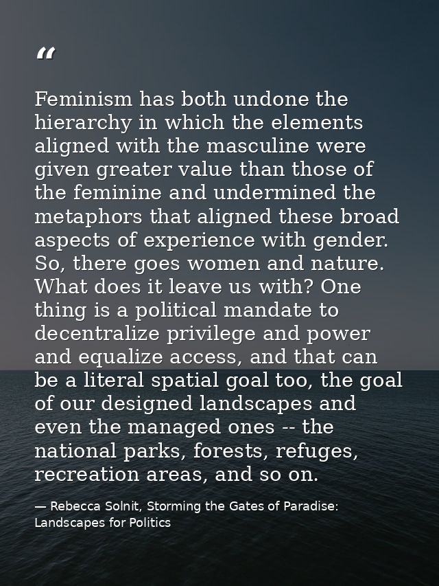 Feminism has both undone the hierarchy in which the elements aligned with the masculine were given greater value than th — Rebecca Solnit, Storming the Gates of Paradise: Landscapes for Politics