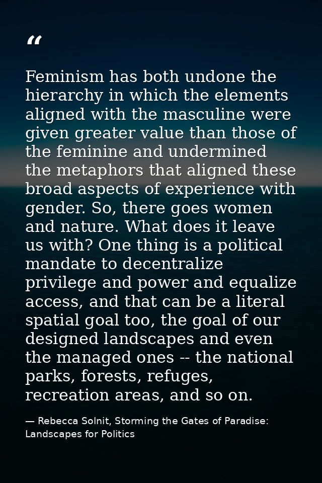 Feminism has both undone the hierarchy in which the elements aligned with the masculine were given greater value than th — Rebecca Solnit, Storming the Gates of Paradise: Landscapes for Politics