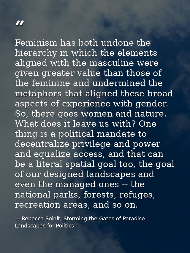 Feminism has both undone the hierarchy in which the elements aligned with the masculine were given greater value than th — Rebecca Solnit, Storming the Gates of Paradise: Landscapes for Politics
