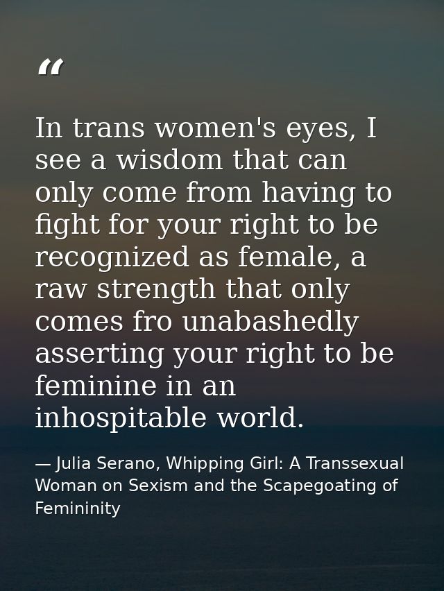 In trans women's eyes, I see a wisdom that can only come from having to fight for your right to be recognized as female, — Julia Serano, Whipping Girl: A Transsexual Woman on Sexism and the Scapegoating of Femininity