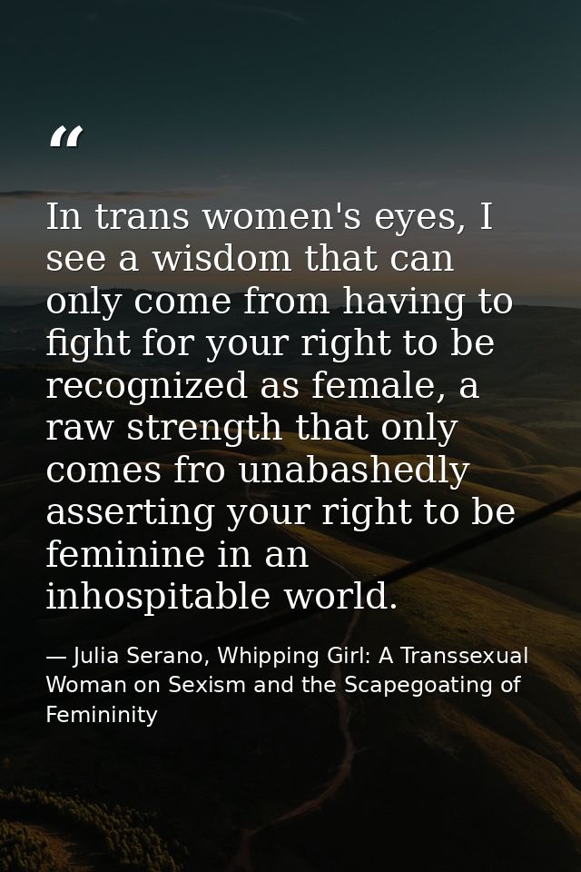 In trans women's eyes, I see a wisdom that can only come from having to fight for your right to be recognized as female, — Julia Serano, Whipping Girl: A Transsexual Woman on Sexism and the Scapegoating of Femininity