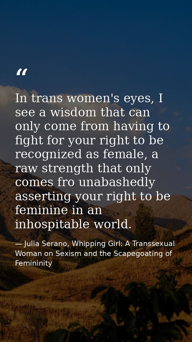 In trans women's eyes, I see a wisdom that can only come from having to fight for your right to be recognized as female, — Julia Serano, Whipping Girl: A Transsexual Woman on Sexism and the Scapegoating of Femininity