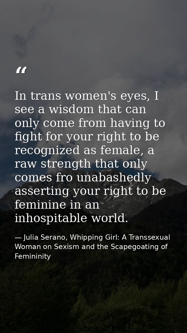 In trans women's eyes, I see a wisdom that can only come from having to fight for your right to be recognized as female, — Julia Serano, Whipping Girl: A Transsexual Woman on Sexism and the Scapegoating of Femininity