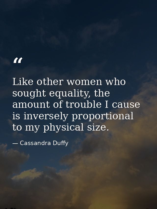 Like other women who sought equality, the amount of trouble I cause is inversely proportional to my physical size. — Cassandra Duffy