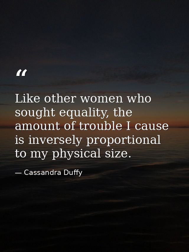 Like other women who sought equality, the amount of trouble I cause is inversely proportional to my physical size. — Cassandra Duffy