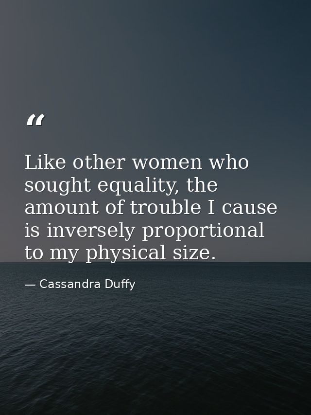 Like other women who sought equality, the amount of trouble I cause is inversely proportional to my physical size. — Cassandra Duffy