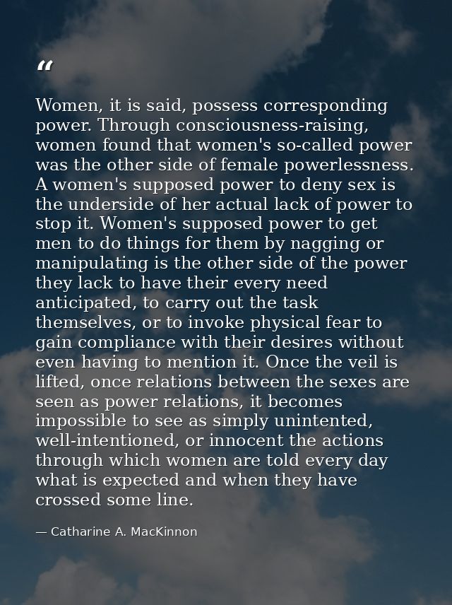 Women, it is said, possess corresponding power. Through consciousness-raising, women found that women's so-called power  — Catharine A. MacKinnon
