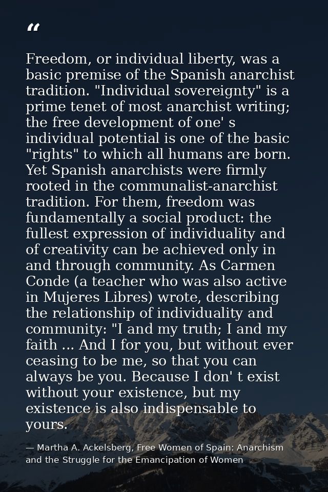 Freedom, or individual liberty, was a basic premise of the Spanish anarchist tradition. "Individual sovereignty" is a pr — Martha A. Ackelsberg, Free Women of Spain: Anarchism and the Struggle for the Emancipation of Women
