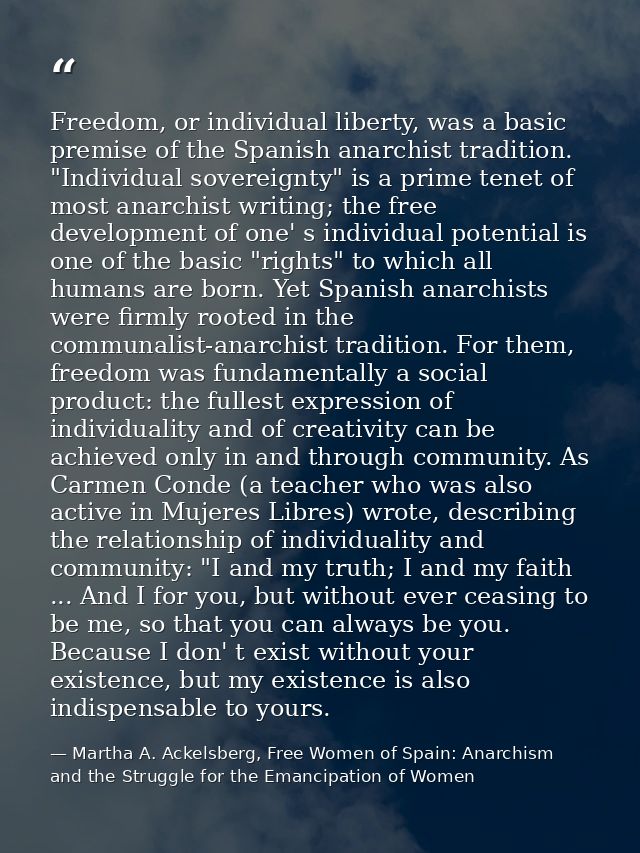 Freedom, or individual liberty, was a basic premise of the Spanish anarchist tradition. "Individual sovereignty" is a pr — Martha A. Ackelsberg, Free Women of Spain: Anarchism and the Struggle for the Emancipation of Women