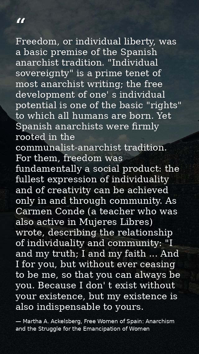 Freedom, or individual liberty, was a basic premise of the Spanish anarchist tradition. "Individual sovereignty" is a pr — Martha A. Ackelsberg, Free Women of Spain: Anarchism and the Struggle for the Emancipation of Women