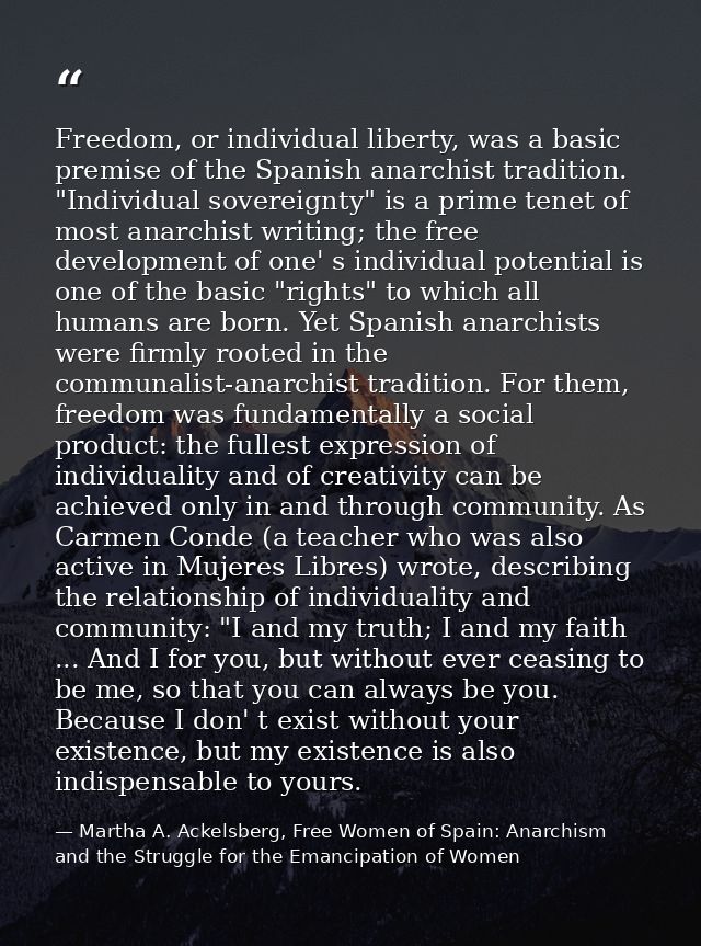 Freedom, or individual liberty, was a basic premise of the Spanish anarchist tradition. "Individual sovereignty" is a pr — Martha A. Ackelsberg, Free Women of Spain: Anarchism and the Struggle for the Emancipation of Women