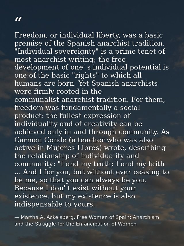 Freedom, or individual liberty, was a basic premise of the Spanish anarchist tradition. "Individual sovereignty" is a pr — Martha A. Ackelsberg, Free Women of Spain: Anarchism and the Struggle for the Emancipation of Women