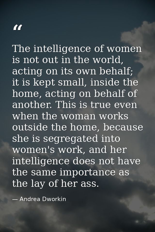 The intelligence of women is not out in the world, acting on its own behalf; it is kept small, inside the home, acting o — Andrea Dworkin