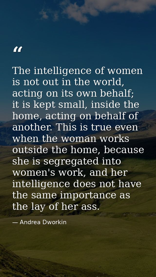 The intelligence of women is not out in the world, acting on its own behalf; it is kept small, inside the home, acting o — Andrea Dworkin