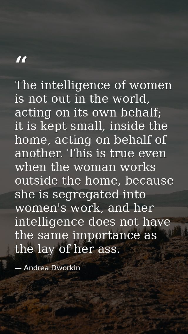 The intelligence of women is not out in the world, acting on its own behalf; it is kept small, inside the home, acting o — Andrea Dworkin