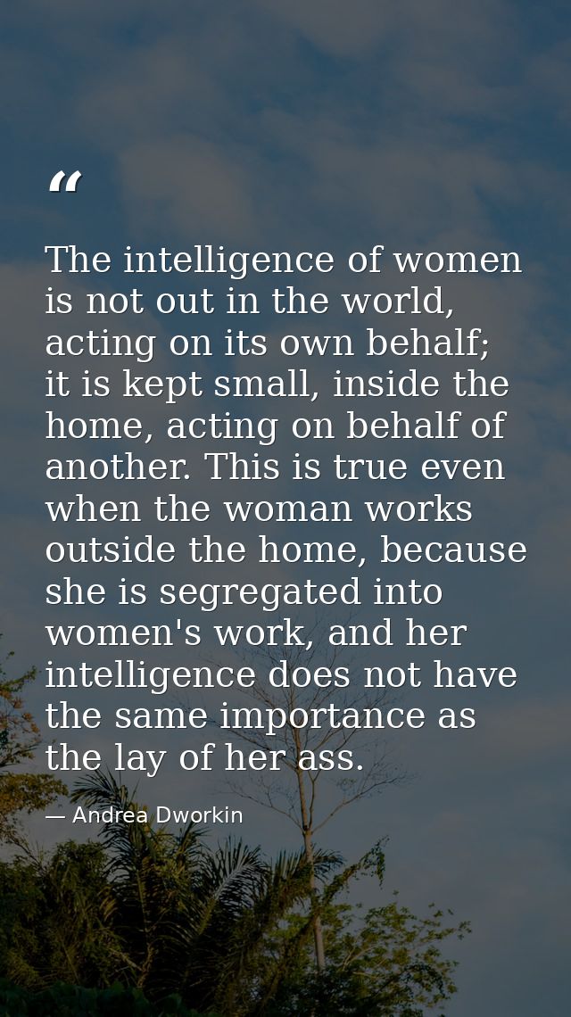 The intelligence of women is not out in the world, acting on its own behalf; it is kept small, inside the home, acting o — Andrea Dworkin