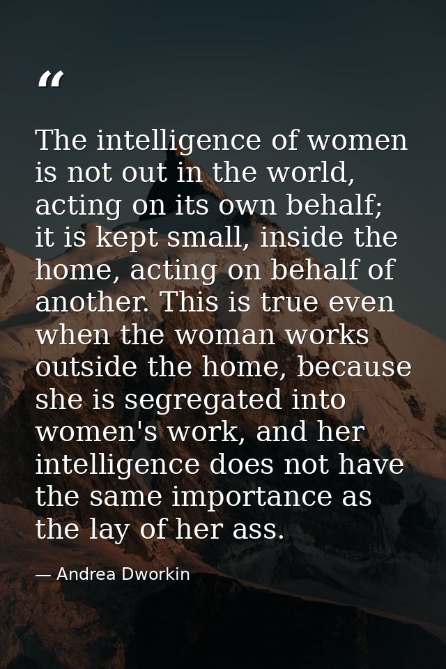 The intelligence of women is not out in the world, acting on its own behalf; it is kept small, inside the home, acting o — Andrea Dworkin