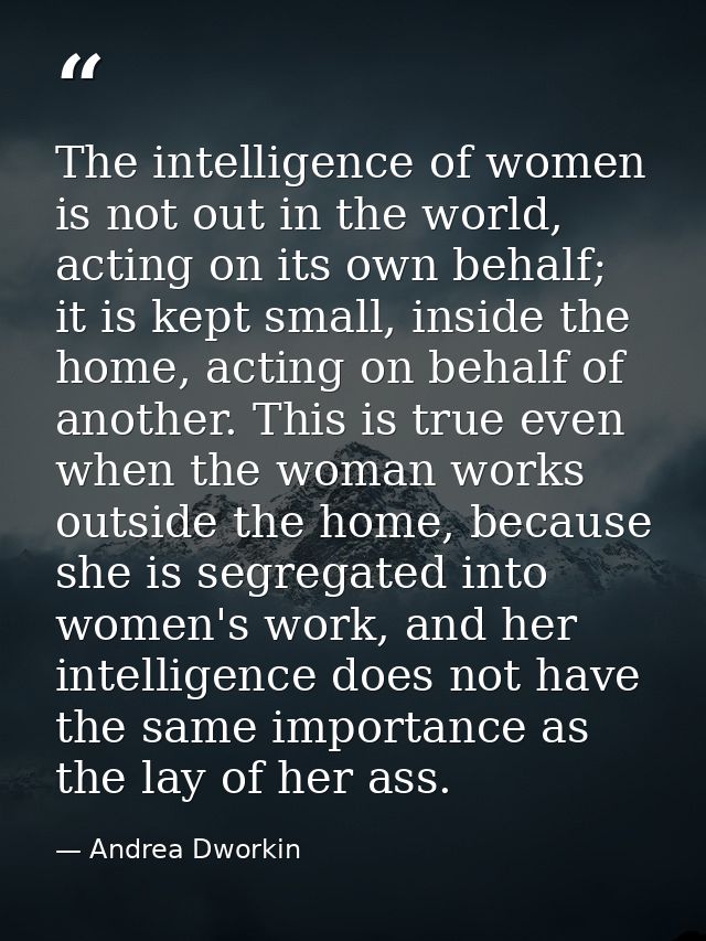The intelligence of women is not out in the world, acting on its own behalf; it is kept small, inside the home, acting o — Andrea Dworkin