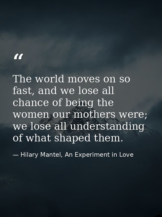 The world moves on so fast, and we lose all chance of being the women our mothers were; we lose all understanding of wha — Hilary Mantel, An Experiment in Love