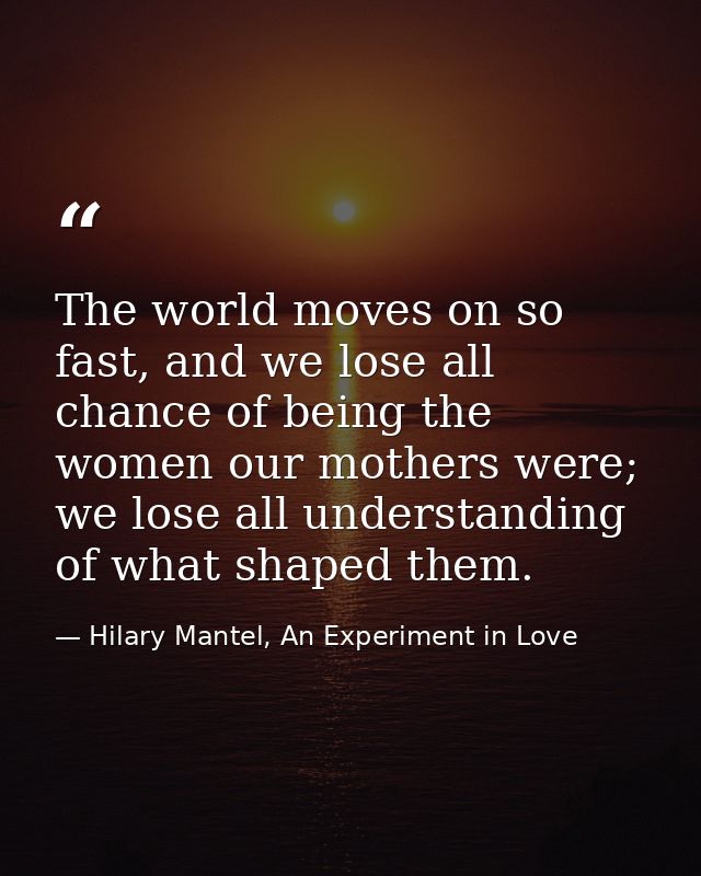 The world moves on so fast, and we lose all chance of being the women our mothers were; we lose all understanding of wha — Hilary Mantel, An Experiment in Love