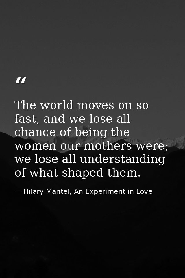 The world moves on so fast, and we lose all chance of being the women our mothers were; we lose all understanding of wha — Hilary Mantel, An Experiment in Love