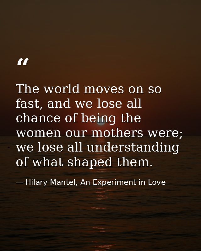 The world moves on so fast, and we lose all chance of being the women our mothers were; we lose all understanding of wha — Hilary Mantel, An Experiment in Love