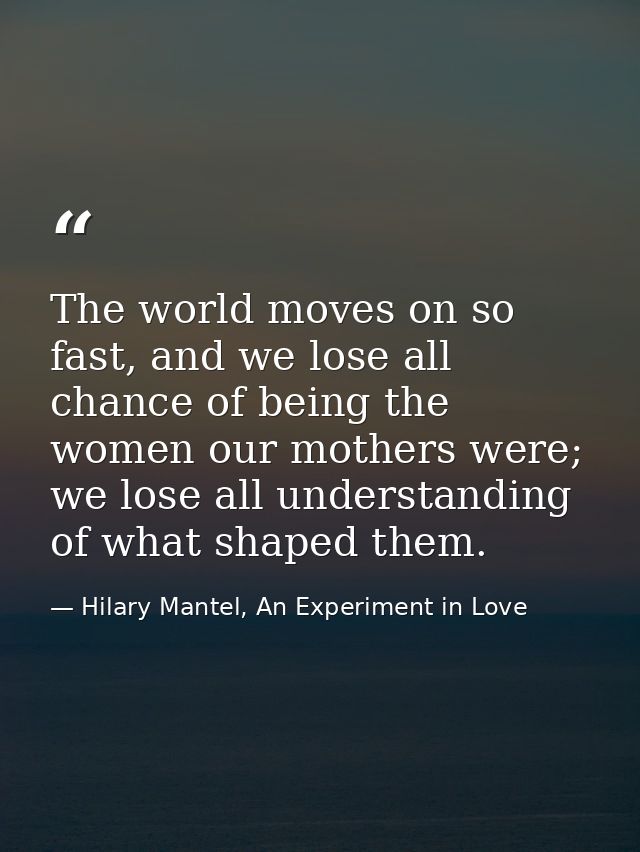 The world moves on so fast, and we lose all chance of being the women our mothers were; we lose all understanding of wha — Hilary Mantel, An Experiment in Love