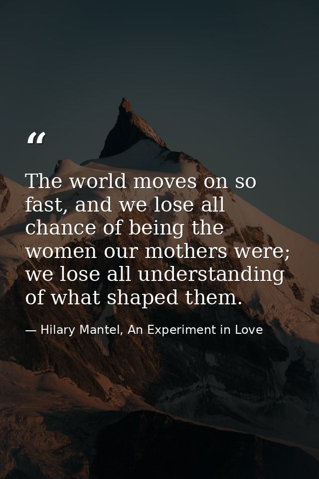 The world moves on so fast, and we lose all chance of being the women our mothers were; we lose all understanding of wha — Hilary Mantel, An Experiment in Love