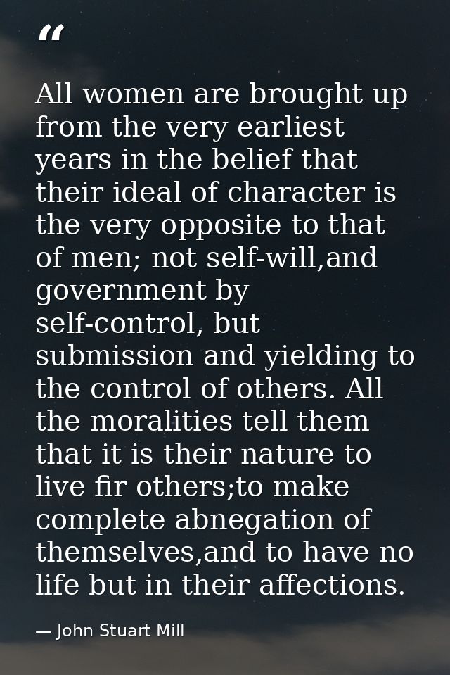 All women are brought up from the very earliest years in the belief that their ideal of character is the very opposite t — John Stuart Mill