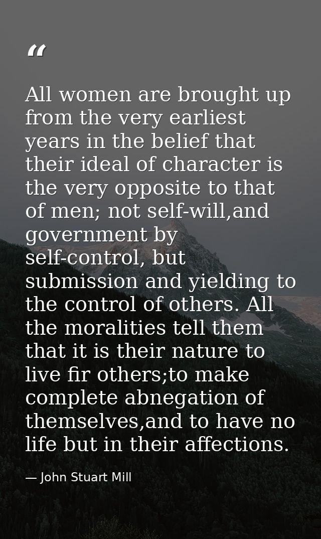 All women are brought up from the very earliest years in the belief that their ideal of character is the very opposite t — John Stuart Mill