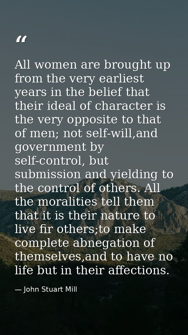 All women are brought up from the very earliest years in the belief that their ideal of character is the very opposite t — John Stuart Mill